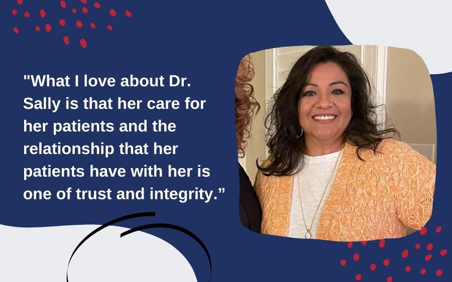 "What I love about Dr. Sally is that her care for her patients and the relationship that her patients have with her is one of trust and integrity.”